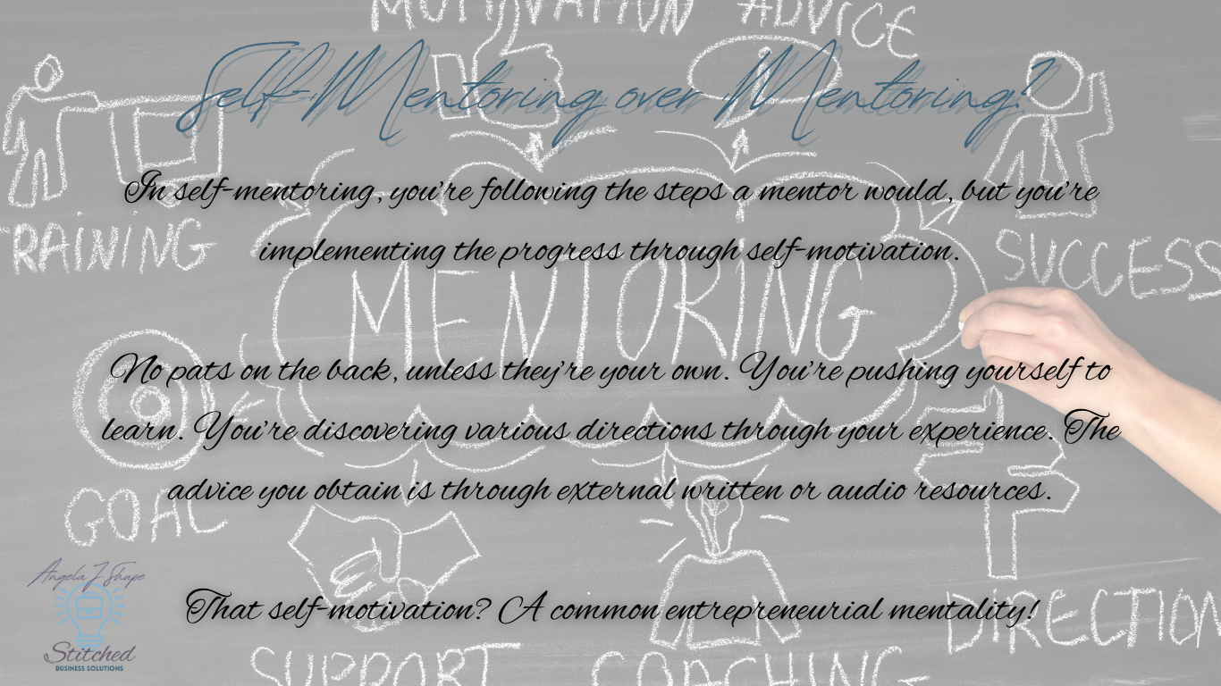In self-mentoring, you’re following the steps a mentor would, but you’re implementing the progress through self-motivation.

No pats on the back, unless they’re your own. You’re pushing yourself to learn. You’re discovering various directions through your experience. The advice you obtain is through external written or audio resources.

That self-motivation? A common entrepreneurial mentality!